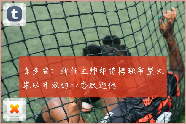 京多安：新任主帅即将揭晓希望大家以开放的心态欢迎他