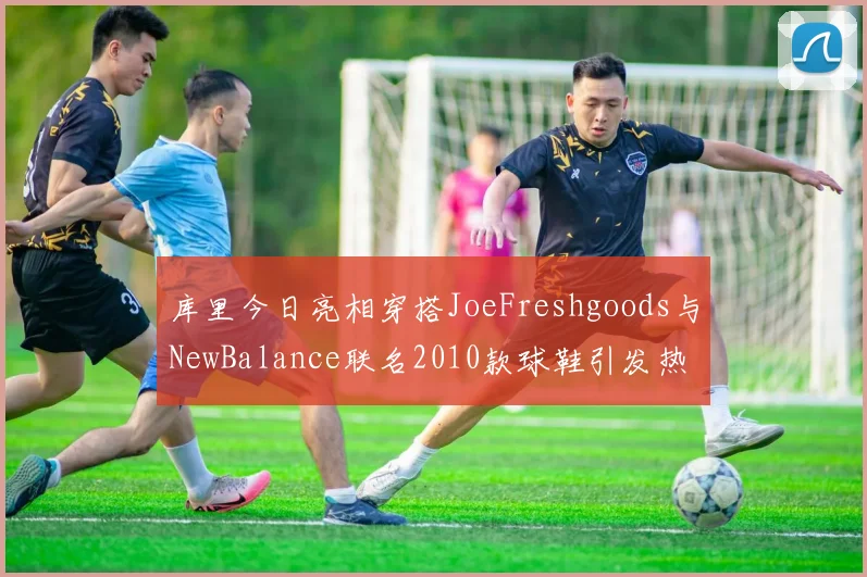 库里今日亮相穿搭JoeFreshgoods与NewBalance联名2010款球鞋引发热议