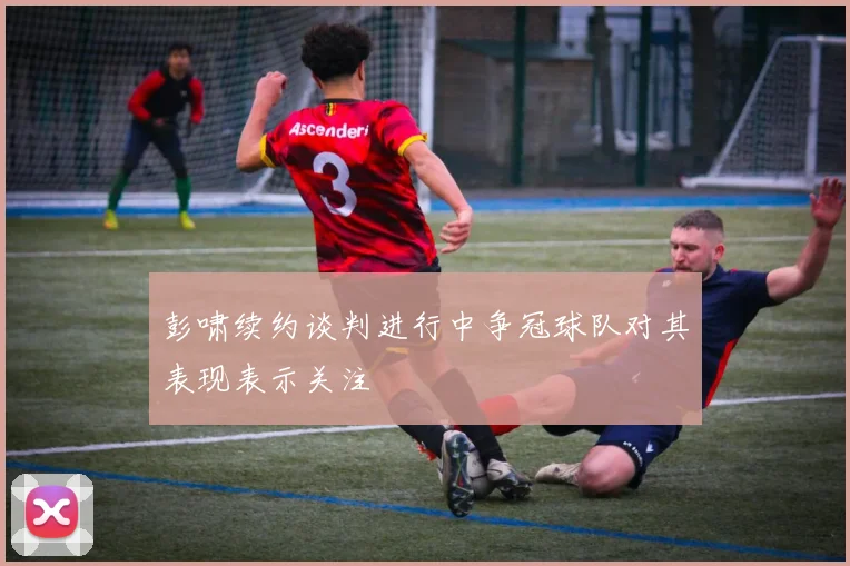 彭啸续约谈判进行中争冠球队对其表现表示关注