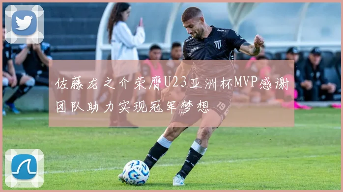 佐藤龙之介荣膺U23亚洲杯MVP感谢团队助力实现冠军梦想