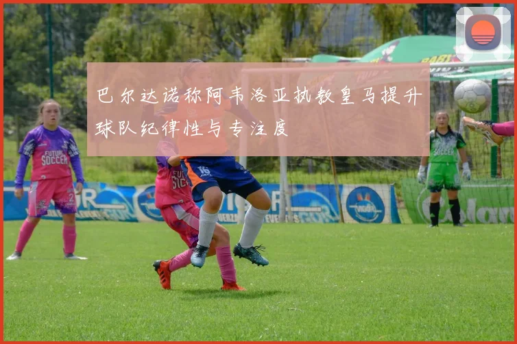 巴尔达诺称阿韦洛亚执教皇马提升球队纪律性与专注度