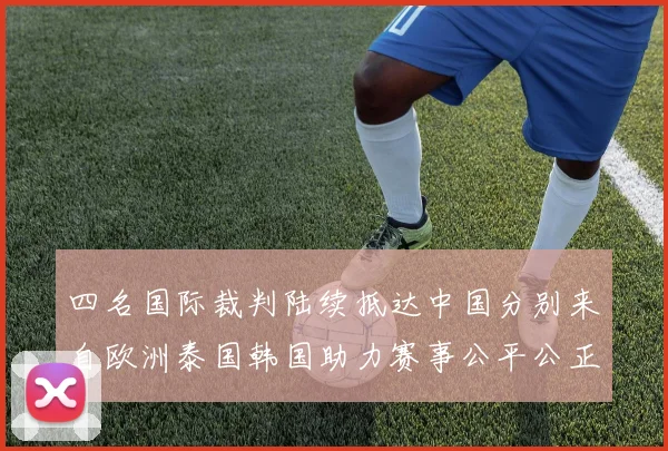 四名国际裁判陆续抵达中国分别来自欧洲泰国韩国助力赛事公平公正