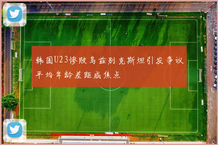 韩国U23惨败乌兹别克斯坦引发争议平均年龄差距成焦点