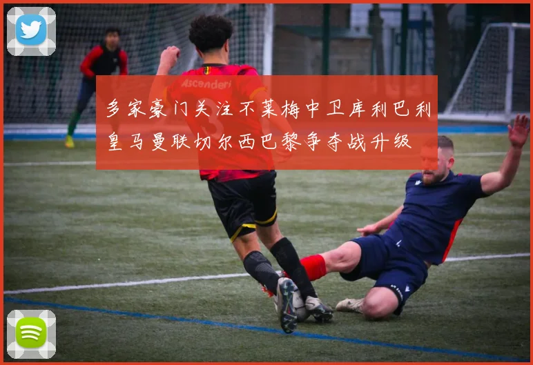 多家豪门关注不莱梅中卫库利巴利皇马曼联切尔西巴黎争夺战升级