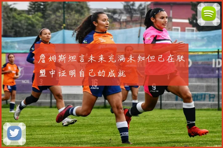 詹姆斯坦言未来充满未知但已在联盟中证明自己的成就