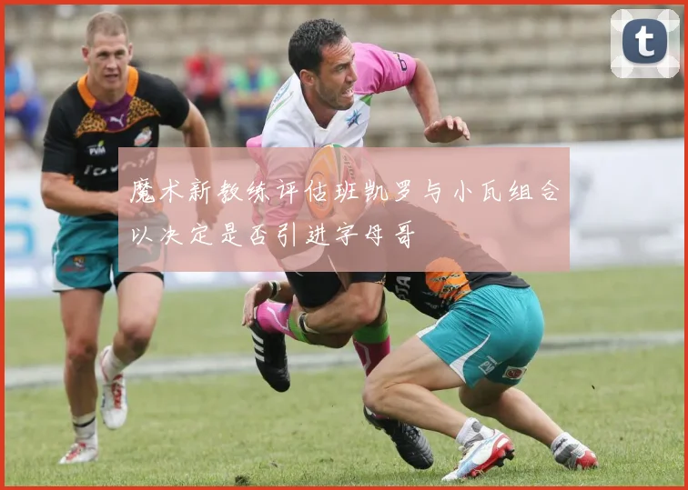 魔术新教练评估班凯罗与小瓦组合以决定是否引进字母哥
