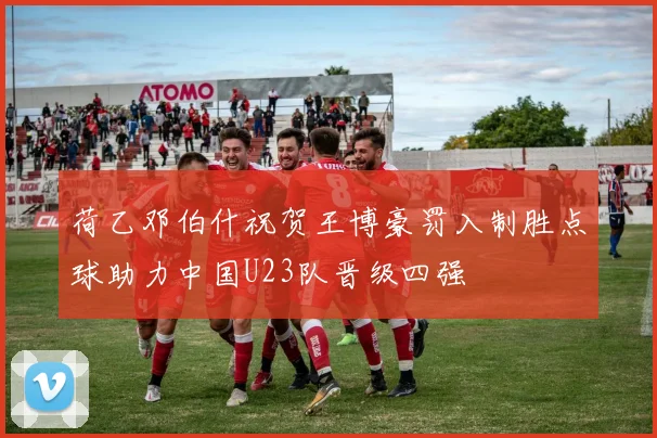 荷乙邓伯什祝贺王博豪罚入制胜点球助力中国U23队晋级四强