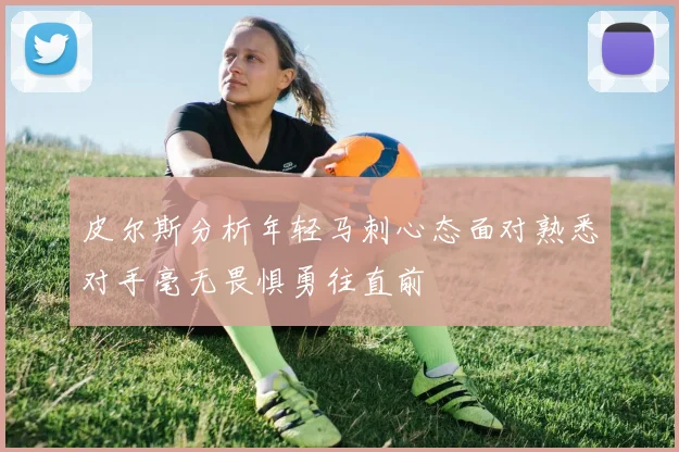 皮尔斯分析年轻马刺心态面对熟悉对手毫无畏惧勇往直前