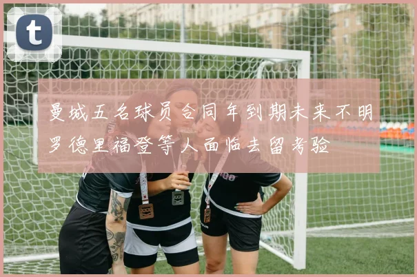 曼城五名球员合同年到期未来不明罗德里福登等人面临去留考验