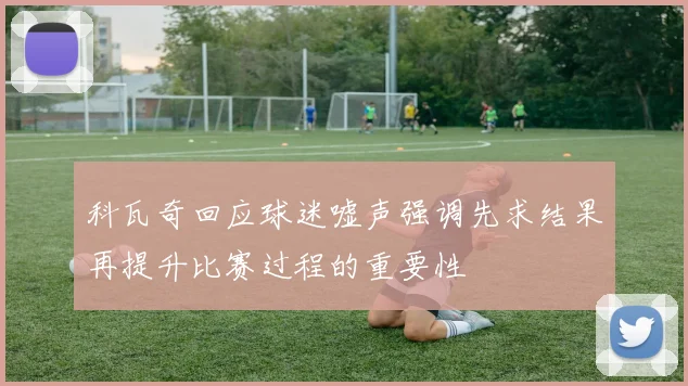 科瓦奇回应球迷嘘声强调先求结果再提升比赛过程的重要性