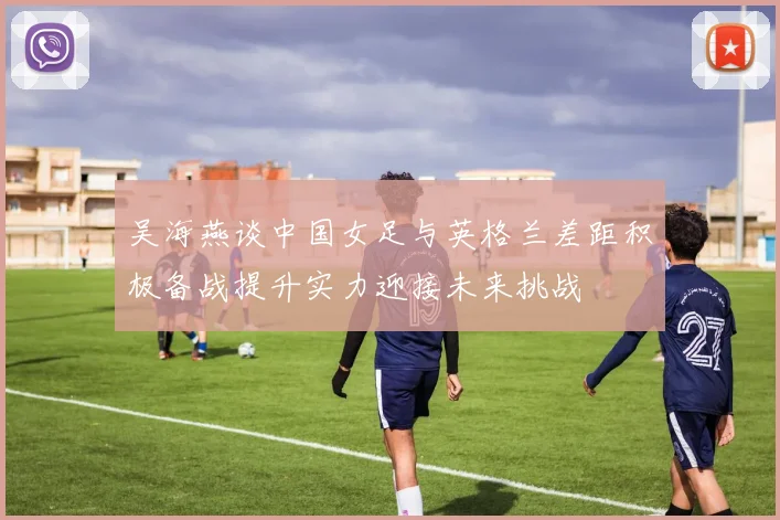 吴海燕谈中国女足与英格兰差距积极备战提升实力迎接未来挑战