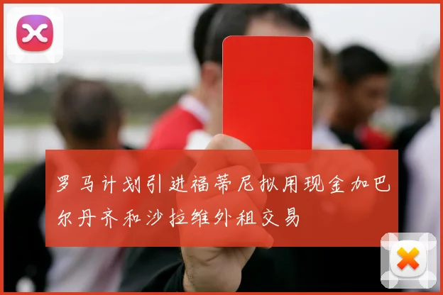 罗马计划引进福蒂尼拟用现金加巴尔丹齐和沙拉维外租交易