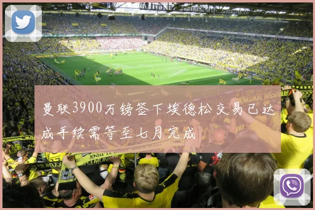 曼联3900万镑签下埃德松交易已达成手续需等至七月完成