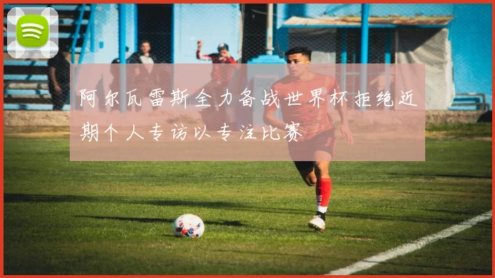 阿尔瓦雷斯全力备战世界杯拒绝近期个人专访以专注比赛