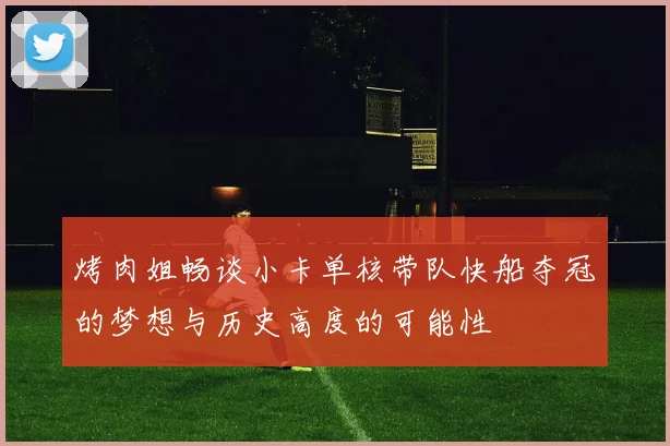 烤肉姐畅谈小卡单核带队快船夺冠的梦想与历史高度的可能性