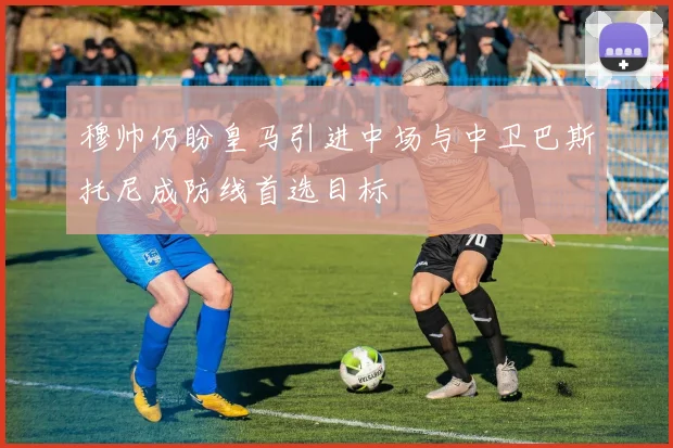 穆帅仍盼皇马引进中场与中卫巴斯托尼成防线首选目标