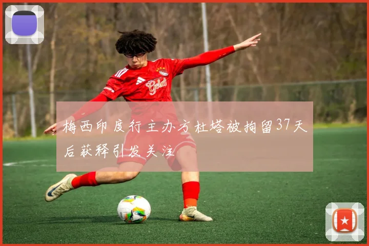 梅西印度行主办方杜塔被拘留37天后获释引发关注