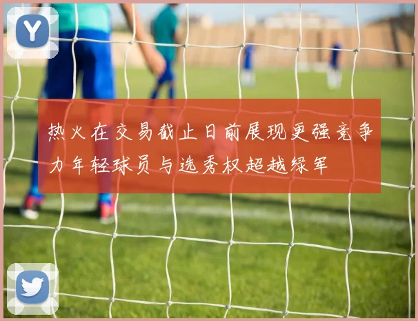热火在交易截止日前展现更强竞争力年轻球员与选秀权超越绿军