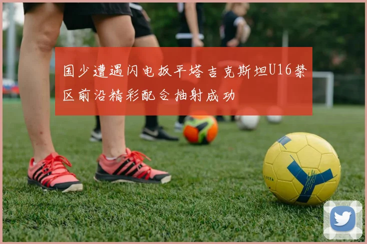 国少遭遇闪电扳平塔吉克斯坦U16禁区前沿精彩配合抽射成功